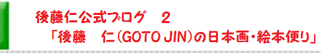 後藤　仁　公式ブログ２〔アメーバブログ版〕　「後藤　仁（GOTO JIN）の日本画・絵本便り」　JIN GOTO  Official blog 2 (Japanese)