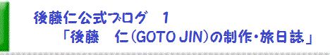 後藤　仁　公式ブログ１〔FC2ブログ版〕　「後藤　仁（GOTO JIN）の制作・旅日誌」　JIN GOTO  Official blog 1 (Japanese)